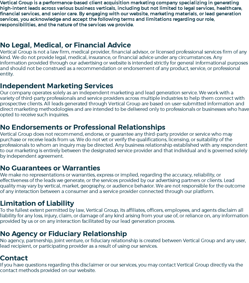 Vertical Group is a performance-based client acquisition marketing company specializing in generating high-intent leads across various business verticals, including but not limited to legal services, healthcare, financial services, and senior care. By engaging with our website, marketing materials, or lead generation services, you acknowledge and accept the following terms and limitations regarding our role, responsibilities, and the nature of the services we provide. No Legal, Medical, or Financial Advice Vertical Group is not a law firm, medical provider, financial advisor, or licensed professional services firm of any kind. We do not provide legal, medical, insurance, or financial advice under any circumstances. Any information provided through our advertising or website is intended strictly for general informational purposes and should not be construed as a recommendation or endorsement of any product, service, or professional entity. Independent Marketing Services Our company operates solely as an independent marketing and lead generation service. We work with a variety of third-party professionals and service providers across multiple industries to help them connect with prospective clients. All leads generated through Vertical Group are based on user-submitted information and direct marketing methodologies and are intended to be delivered only to professionals or businesses who have opted to receive such inquiries. No Endorsements or Professional Relationships Vertical Group does not recommend, endorse, or guarantee any third-party provider or service who may purchase or receive leads from us. We do not vet or verify the qualifications, licensing, or suitability of the professionals to whom an inquiry may be directed. Any business relationship established with any respondent to our marketing is entirely between the designated service provider and that individual and is governed solely by independent agreement. No Guarantees or Warranties We make no representations or warranties, express or implied, regarding the accuracy, reliability, or effectiveness of the leads we generate, or the services provided by our advertising partners or clients. Lead quality may vary by vertical, market, geography, or audience behavior. We are not responsible for the outcome of any interaction between a consumer and a service provider connected through our platform. Limitation of Liability To the fullest extent permitted by law, Vertical Group, its affiliates, officers, employees, and agents disclaim all liability for any loss, injury, claim, or damage of any kind arising from your use of, or reliance on, any information provided by us or on any interaction facilitated by our lead generation process. No Agency or Fiduciary Relationship No agency, partnership, joint venture, or fiduciary relationship is created between Vertical Group and any user, lead recipient, or participating provider as a result of using our services. Contact If you have questions regarding this disclaimer or our services, you may contact Vertical Group directly via the contact methods provided on our website. 