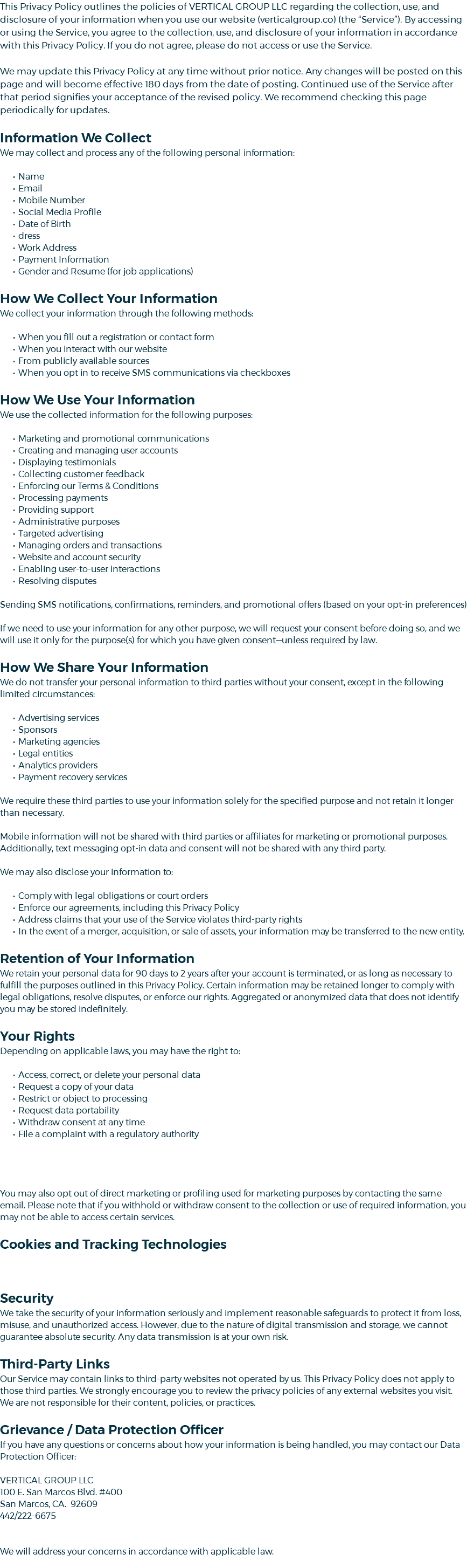 This Privacy Policy outlines the policies of VERTICAL GROUP LLC regarding the collection, use, and disclosure of your information when you use our website (verticalgroup.co) (the “Service”). By accessing or using the Service, you agree to the collection, use, and disclosure of your information in accordance with this Privacy Policy. If you do not agree, please do not access or use the Service. We may update this Privacy Policy at any time without prior notice. Any changes will be posted on this page and will become effective 180 days from the date of posting. Continued use of the Service after that period signifies your acceptance of the revised policy. We recommend checking this page periodically for updates. Information We Collect We may collect and process any of the following personal information: Name Email Mobile Number Social Media Profile Date of Birth dress Work Address Payment Information Gender and Resume (for job applications) How We Collect Your Information We collect your information through the following methods: When you fill out a registration or contact form When you interact with our website From publicly available sources When you opt in to receive SMS communications via checkboxes How We Use Your Information We use the collected information for the following purposes: Marketing and promotional communications Creating and managing user accounts Displaying testimonials Collecting customer feedback Enforcing our Terms & Conditions Processing payments Providing support Administrative purposes Targeted advertising Managing orders and transactions Website and account security Enabling user-to-user interactions Resolving disputes Sending SMS notifications, confirmations, reminders, and promotional offers (based on your opt-in preferences) If we need to use your information for any other purpose, we will request your consent before doing so, and we will use it only for the purpose(s) for which you have given consent—unless required by law. How We Share Your Information We do not transfer your personal information to third parties without your consent, except in the following limited circumstances: Advertising services Sponsors Marketing agencies Legal entities Analytics providers Payment recovery services We require these third parties to use your information solely for the specified purpose and not retain it longer than necessary. Mobile information will not be shared with third parties or affiliates for marketing or promotional purposes. Additionally, text messaging opt-in data and consent will not be shared with any third party. We may also disclose your information to: Comply with legal obligations or court orders Enforce our agreements, including this Privacy Policy Address claims that your use of the Service violates third-party rights In the event of a merger, acquisition, or sale of assets, your information may be transferred to the new entity. Retention of Your Information We retain your personal data for 90 days to 2 years after your account is terminated, or as long as necessary to fulfill the purposes outlined in this Privacy Policy. Certain information may be retained longer to comply with legal obligations, resolve disputes, or enforce our rights. Aggregated or anonymized data that does not identify you may be stored indefinitely. Your Rights Depending on applicable laws, you may have the right to: Access, correct, or delete your personal data Request a copy of your data Restrict or object to processing Request data portability Withdraw consent at any time File a complaint with a regulatory authority You may also opt out of direct marketing or profiling used for marketing purposes by contacting the same email. Please note that if you withhold or withdraw consent to the collection or use of required information, you may not be able to access certain services. Cookies and Tracking Technologies Security We take the security of your information seriously and implement reasonable safeguards to protect it from loss, misuse, and unauthorized access. However, due to the nature of digital transmission and storage, we cannot guarantee absolute security. Any data transmission is at your own risk. Third-Party Links Our Service may contain links to third-party websites not operated by us. This Privacy Policy does not apply to those third parties. We strongly encourage you to review the privacy policies of any external websites you visit. We are not responsible for their content, policies, or practices. Grievance / Data Protection Officer If you have any questions or concerns about how your information is being handled, you may contact our Data Protection Officer: VERTICAL GROUP LLC 100 E. San Marcos Blvd. #400 San Marcos, CA. 92609 442/222-6675 We will address your concerns in accordance with applicable law.