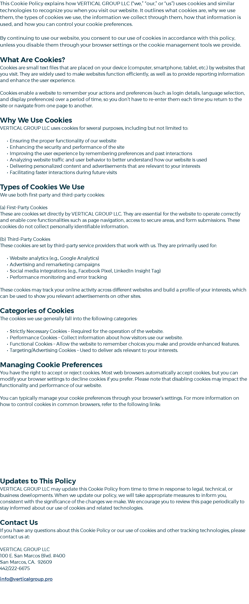 This Cookie Policy explains how VERTICAL GROUP LLC (“we,” “our,” or “us”) uses cookies and similar technologies to recognize you when you visit our website. It outlines what cookies are, why we use them, the types of cookies we use, the information we collect through them, how that information is used, and how you can control your cookie preferences. By continuing to use our website, you consent to our use of cookies in accordance with this policy, unless you disable them through your browser settings or the cookie management tools we provide. What Are Cookies? Cookies are small text files that are placed on your device (computer, smartphone, tablet, etc.) by websites that you visit. They are widely used to make websites function efficiently, as well as to provide reporting information and enhance the user experience. Cookies enable a website to remember your actions and preferences (such as login details, language selection, and display preferences) over a period of time, so you don’t have to re-enter them each time you return to the site or navigate from one page to another. Why We Use Cookies VERTICAL GROUP LLC uses cookies for several purposes, including but not limited to: Ensuring the proper functionality of our website Enhancing the security and performance of the site Improving the user experience by remembering preferences and past interactions Analyzing website traffic and user behavior to better understand how our website is used Delivering personalized content and advertisements that are relevant to your interests Facilitating faster interactions during future visits Types of Cookies We Use We use both first-party and third-party cookies: (a) First-Party Cookies These are cookies set directly by VERTICAL GROUP LLC. They are essential for the website to operate correctly and enable core functionalities such as page navigation, access to secure areas, and form submissions. These cookies do not collect personally identifiable information. (b) Third-Party Cookies These cookies are set by third-party service providers that work with us. They are primarily used for: Website analytics (e.g., Google Analytics) Advertising and remarketing campaigns Social media integrations (e.g., Facebook Pixel, LinkedIn Insight Tag) Performance monitoring and error tracking These cookies may track your online activity across different websites and build a profile of your interests, which can be used to show you relevant advertisements on other sites. Categories of Cookies The cookies we use generally fall into the following categories: Strictly Necessary Cookies – Required for the operation of the website. Performance Cookies – Collect information about how visitors use our website. Functional Cookies – Allow the website to remember choices you make and provide enhanced features. Targeting/Advertising Cookies – Used to deliver ads relevant to your interests. Managing Cookie Preferences You have the right to accept or reject cookies. Most web browsers automatically accept cookies, but you can modify your browser settings to decline cookies if you prefer. Please note that disabling cookies may impact the functionality and performance of our website. You can typically manage your cookie preferences through your browser’s settings. For more information on how to control cookies in common browsers, refer to the following links: Updates to This Policy VERTICAL GROUP LLC may update this Cookie Policy from time to time in response to legal, technical, or business developments. When we update our policy, we will take appropriate measures to inform you, consistent with the significance of the changes we make. We encourage you to review this page periodically to stay informed about our use of cookies and related technologies. Contact Us If you have any questions about this Cookie Policy or our use of cookies and other tracking technologies, please contact us at: VERTICAL GROUP LLC 100 E. San Marcos Blvd. #400 San Marcos, CA. 92609 442/222-6675 ﷯