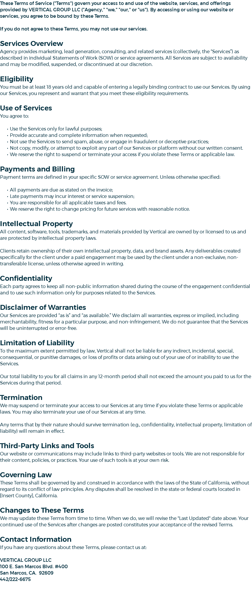 These Terms of Service ("Terms") govern your access to and use of the website, services, and offerings provided by VERTICAL GROUP LLC ("Agency," "we," "our," or "us"). By accessing or using our website or services, you agree to be bound by these Terms. If you do not agree to these Terms, you may not use our services. Services Overview Agency provides marketing, lead generation, consulting, and related services (collectively, the “Services”) as described in individual Statements of Work (SOW) or service agreements. All Services are subject to availability and may be modified, suspended, or discontinued at our discretion. Eligibility You must be at least 18 years old and capable of entering a legally binding contract to use our Services. By using our Services, you represent and warrant that you meet these eligibility requirements. Use of Services You agree to: Use the Services only for lawful purposes; Provide accurate and complete information when requested; Not use the Services to send spam, abuse, or engage in fraudulent or deceptive practices; Not copy, modify, or attempt to exploit any part of our Services or platform without our written consent. We reserve the right to suspend or terminate your access if you violate these Terms or applicable law. Payments and Billing Payment terms are defined in your specific SOW or service agreement. Unless otherwise specified: All payments are due as stated on the invoice; Late payments may incur interest or service suspension; You are responsible for all applicable taxes and fees. We reserve the right to change pricing for future services with reasonable notice. Intellectual Property All content, software, tools, trademarks, and materials provided by Vertical are owned by or licensed to us and are protected by intellectual property laws. Clients retain ownership of their own intellectual property, data, and brand assets. Any deliverables created specifically for the client under a paid engagement may be used by the client under a non-exclusive, non-transferable license, unless otherwise agreed in writing. Confidentiality Each party agrees to keep all non-public information shared during the course of the engagement confidential and to use such information only for purposes related to the Services. Disclaimer of Warranties Our Services are provided “as is” and “as available.” We disclaim all warranties, express or implied, including merchantability, fitness for a particular purpose, and non-infringement. We do not guarantee that the Services will be uninterrupted or error-free. Limitation of Liability To the maximum extent permitted by law, Vertical shall not be liable for any indirect, incidental, special, consequential, or punitive damages, or loss of profits or data arising out of your use of or inability to use the Services. Our total liability to you for all claims in any 12-month period shall not exceed the amount you paid to us for the Services during that period. Termination We may suspend or terminate your access to our Services at any time if you violate these Terms or applicable laws. You may also terminate your use of our Services at any time. Any terms that by their nature should survive termination (e.g., confidentiality, intellectual property, limitation of liability) will remain in effect. Third-Party Links and Tools Our website or communications may include links to third-party websites or tools. We are not responsible for their content, policies, or practices. Your use of such tools is at your own risk. Governing Law These Terms shall be governed by and construed in accordance with the laws of the State of California, without regard to its conflict of law principles. Any disputes shall be resolved in the state or federal courts located in [Insert County], California. Changes to These Terms We may update these Terms from time to time. When we do, we will revise the "Last Updated" date above. Your continued use of the Services after changes are posted constitutes your acceptance of the revised Terms. Contact Information If you have any questions about these Terms, please contact us at: VERTICAL GROUP LLC 100 E. San Marcos Blvd. #400 San Marcos, CA. 92609 442/222-6675