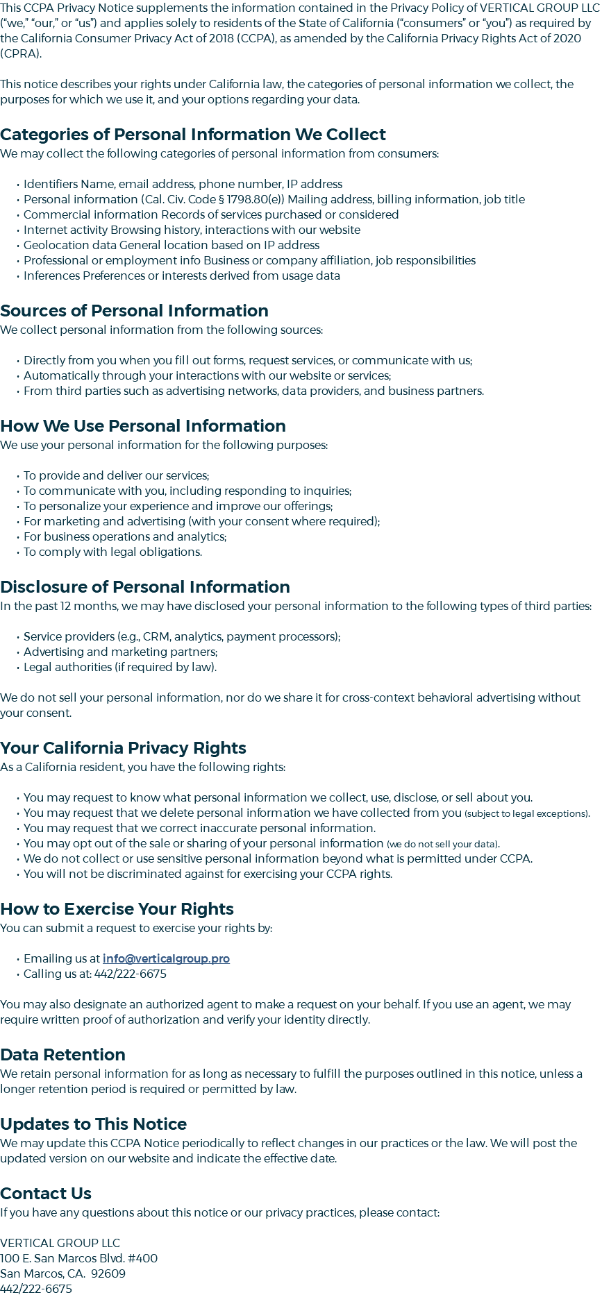 This CCPA Privacy Notice supplements the information contained in the Privacy Policy of VERTICAL GROUP LLC (“we,” “our,” or “us”) and applies solely to residents of the State of California (“consumers” or “you”) as required by the California Consumer Privacy Act of 2018 (CCPA), as amended by the California Privacy Rights Act of 2020 (CPRA). This notice describes your rights under California law, the categories of personal information we collect, the purposes for which we use it, and your options regarding your data. Categories of Personal Information We Collect We may collect the following categories of personal information from consumers: Identifiers Name, email address, phone number, IP address Personal information (Cal. Civ. Code § 1798.80(e)) Mailing address, billing information, job title Commercial information Records of services purchased or considered Internet activity Browsing history, interactions with our website Geolocation data General location based on IP address Professional or employment info Business or company affiliation, job responsibilities Inferences Preferences or interests derived from usage data Sources of Personal Information We collect personal information from the following sources: Directly from you when you fill out forms, request services, or communicate with us; Automatically through your interactions with our website or services; From third parties such as advertising networks, data providers, and business partners. How We Use Personal Information We use your personal information for the following purposes: To provide and deliver our services; To communicate with you, including responding to inquiries; To personalize your experience and improve our offerings; For marketing and advertising (with your consent where required); For business operations and analytics; To comply with legal obligations. Disclosure of Personal Information In the past 12 months, we may have disclosed your personal information to the following types of third parties: Service providers (e.g., CRM, analytics, payment processors); Advertising and marketing partners; Legal authorities (if required by law). We do not sell your personal information, nor do we share it for cross-context behavioral advertising without your consent. Your California Privacy Rights As a California resident, you have the following rights: You may request to know what personal information we collect, use, disclose, or sell about you. You may request that we delete personal information we have collected from you (subject to legal exceptions). You may request that we correct inaccurate personal information. You may opt out of the sale or sharing of your personal information (we do not sell your data). We do not collect or use sensitive personal information beyond what is permitted under CCPA. You will not be discriminated against for exercising your CCPA rights. How to Exercise Your Rights You can submit a request to exercise your rights by: Emailing us at info@verticalgroup.pro Calling us at: 442/222-6675 You may also designate an authorized agent to make a request on your behalf. If you use an agent, we may require written proof of authorization and verify your identity directly. Data Retention We retain personal information for as long as necessary to fulfill the purposes outlined in this notice, unless a longer retention period is required or permitted by law. Updates to This Notice We may update this CCPA Notice periodically to reflect changes in our practices or the law. We will post the updated version on our website and indicate the effective date. Contact Us If you have any questions about this notice or our privacy practices, please contact: VERTICAL GROUP LLC 100 E. San Marcos Blvd. #400 San Marcos, CA. 92609 442/222-6675