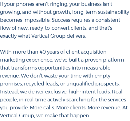 If your phones aren’t ringing, your business isn’t growing, and without growth, long-term sustainability becomes impossible. Success requires a consistent flow of new, ready-to-convert clients, and that’s exactly what Vertical Group delivers. With more than 40 years of client acquisition marketing experience, we’ve built a proven platform that transforms opportunities into measurable revenue. We don’t waste your time with empty promises, recycled leads, or unqualified prospects. Instead, we deliver exclusive, high-intent leads. Real people, in real time actively searching for the services you provide. More calls. More clients. More revenue. At Vertical Group, we make that happen.