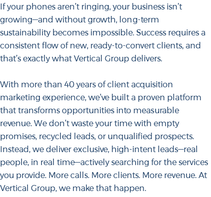 If your phones aren’t ringing, your business isn’t growing—and without growth, long-term sustainability becomes impossible. Success requires a consistent flow of new, ready-to-convert clients, and that’s exactly what Vertical Group delivers. With more than 40 years of client acquisition marketing experience, we’ve built a proven platform that transforms opportunities into measurable revenue. We don’t waste your time with empty promises, recycled leads, or unqualified prospects. Instead, we deliver exclusive, high-intent leads—real people, in real time—actively searching for the services you provide. More calls. More clients. More revenue. At Vertical Group, we make that happen.
