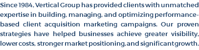 Since 1984, Vertical Group has provided clients with unmatched expertise in building, managing, and optimizing performance-based client acquisition marketing campaigns. Our proven strategies have helped businesses achieve greater visibility, lower costs, stronger market positioning, and significant growth. 