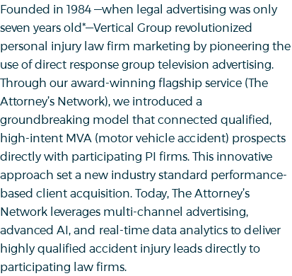 Founded in 1984 —when legal advertising was only seven years old*—Vertical Group revolutionized personal injury law firm marketing by pioneering the use of direct response group television advertising. Through our award-winning flagship service (The Attorney’s Network), we introduced a groundbreaking model that connected qualified, high-intent MVA (motor vehicle accident) prospects directly with participating PI firms. This innovative approach set a new industry standard performance-based client acquisition. Today, The Attorney’s Network leverages multi-channel advertising, advanced AI, and real-time data analytics to deliver highly qualified accident injury leads directly to participating law firms.