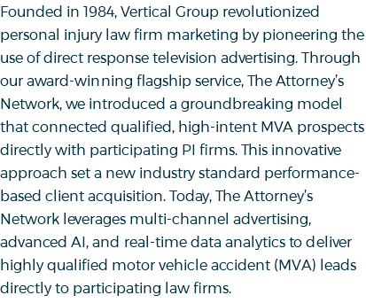 Founded in 1984, Vertical Group revolutionized personal injury law firm marketing by pioneering the use of direct response television advertising. Through our award-winning flagship service, The Attorney’s Network, we introduced a groundbreaking model that connected qualified, high-intent MVA prospects directly with participating PI firms. This innovative approach set a new industry standard performance-based client acquisition. Today, The Attorney’s Network leverages multi-channel advertising, advanced AI, and real-time data analytics to deliver highly qualified motor vehicle accident (MVA) leads directly to participating law firms.