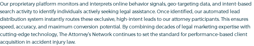 Our proprietary platform monitors and interprets online behavior signals, geo-targeting data, and intent-based search activity to identify individuals actively seeking legal assistance. Once identified, our automated lead distribution system instantly routes these exclusive, high-intent leads to our attorney participants. This ensures speed, accuracy, and maximum conversion potential. By combining decades of legal marketing expertise with cutting-edge technology, The Attorney’s Network continues to set the standard for performance-based client acquisition in accident injury law.