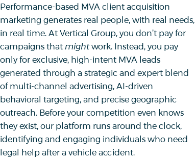 Performance-based MVA client acquisition marketing generates real people, with real needs, in real time. At Vertical Group, you don’t pay for campaigns that might work. Instead, you pay only for exclusive, high-intent MVA leads generated through a strategic and expert blend of multi-channel advertising, AI-driven behavioral targeting, and precise geographic outreach. Before your competition even knows they exist, our platform runs around the clock, identifying and engaging individuals who need legal help after a vehicle accident.