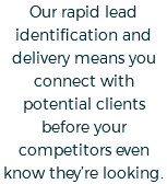 Our rapid lead identification and delivery means you connect with potential clients before your competitors even know they’re looking.