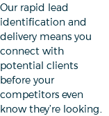 Our rapid lead identification and delivery means you connect with potential clients before your competitors even know they’re looking.