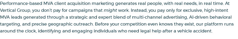 Performance-based MVA client acquisition marketing generates real people, with real needs, in real time. At Vertical Group, you don’t pay for campaigns that might work. Instead, you pay only for exclusive, high-intent MVA leads generated through a strategic and expert blend of multi-channel advertising, AI-driven behavioral targeting, and precise geographic outreach. Before your competition even knows they exist, our platform runs around the clock, identifying and engaging individuals who need legal help after a vehicle accident.