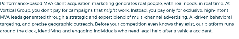 Performance-based MVA client acquisition marketing generates real people, with real needs, in real time. At Vertical Group, you don’t pay for campaigns that might work. Instead, you pay only for exclusive, high-intent MVA leads generated through a strategic and expert blend of multi-channel advertising, AI-driven behavioral targeting, and precise geographic outreach. Before your competition even knows they exist, our platform runs around the clock, identifying and engaging individuals who need legal help after a vehicle accident.
