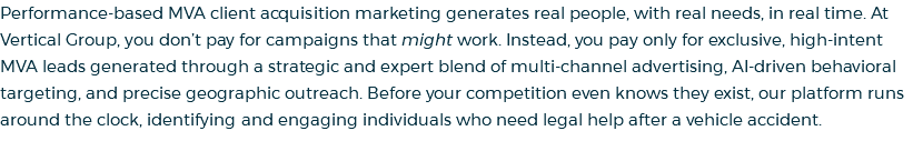 Performance-based MVA client acquisition marketing generates real people, with real needs, in real time. At Vertical Group, you don’t pay for campaigns that might work. Instead, you pay only for exclusive, high-intent MVA leads generated through a strategic and expert blend of multi-channel advertising, AI-driven behavioral targeting, and precise geographic outreach. Before your competition even knows they exist, our platform runs around the clock, identifying and engaging individuals who need legal help after a vehicle accident.