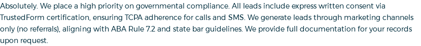 Absolutely. We place a high priority on governmental compliance. All leads include express written consent via TrustedForm certification, ensuring TCPA adherence for calls and SMS. We generate leads through marketing channels only (no referrals), aligning with ABA Rule 7.2 and state bar guidelines. We provide full documentation for your records upon request.