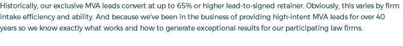 Historically, our exclusive MVA leads convert at up to 65% or higher lead-to-signed retainer. Obviously, this varies by firm intake efficiency and ability. And because we've been in the business of providing high-intent MVA leads for over 40 years so we know exactly what works and how to generate exceptional results for our participating law firms.