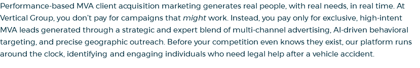 Performance-based MVA client acquisition marketing generates real people, with real needs, in real time. At Vertical Group, you don’t pay for campaigns that might work. Instead, you pay only for exclusive, high-intent MVA leads generated through a strategic and expert blend of multi-channel advertising, AI-driven behavioral targeting, and precise geographic outreach. Before your competition even knows they exist, our platform runs around the clock, identifying and engaging individuals who need legal help after a vehicle accident.