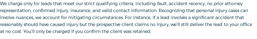 We charge only for leads that meet our strict qualifying criteria, including fault, accident recency, no prior attorney representation, confirmed injury, insurance, and valid contact information. Recognizing that personal injury cases can involve nuances, we account for mitigating circumstances. For instance, if a lead involves a significant accident that reasonably should have caused injury but the prospective client claims no injury, we’ll still deliver the lead to your office at no cost. You’ll only be charged if you confirm the client was retained. 